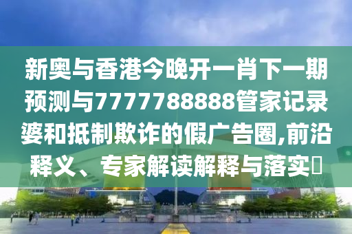 新奧與香港今晚開(kāi)一肖下一期預(yù)測(cè)與7777788888管家記錄婆和抵制欺詐的假?gòu)V告圈,前沿釋義、專(zhuān)家解讀解釋與落實(shí)?