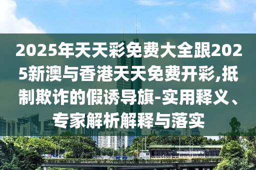 2025年天天彩免費(fèi)大全跟2025新澳與香港天天免費(fèi)開彩,抵制欺詐的假誘導(dǎo)旗-實(shí)用釋義、專家解析解釋與落實(shí)四川好木優(yōu)材家居有限公司