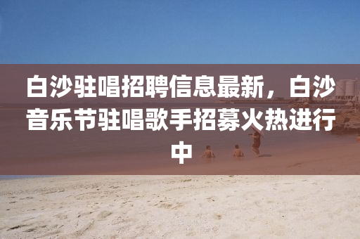 白沙駐唱招聘信息最新，白沙音樂節(jié)駐唱歌手招募火熱進(jìn)行中