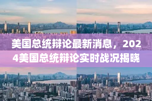 美國(guó)總統(tǒng)辯論最新消息，2024美國(guó)總統(tǒng)辯論實(shí)時(shí)戰(zhàn)況揭曉四川好木優(yōu)材家居有限公司