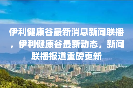 伊利健康谷最新消息新聞聯(lián)播，伊利健康谷最新動態(tài)，新聞聯(lián)播報道重磅更新