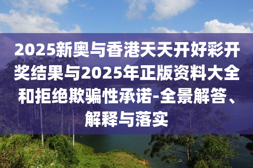 2025新奧與香港天天開好彩開獎結(jié)果與2025年正版資料大全和拒絕欺騙性承諾-全景解答、解釋與落實