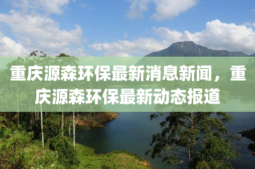 重慶源森環(huán)保最新消息新聞，重慶源森環(huán)保最新動態(tài)報道
