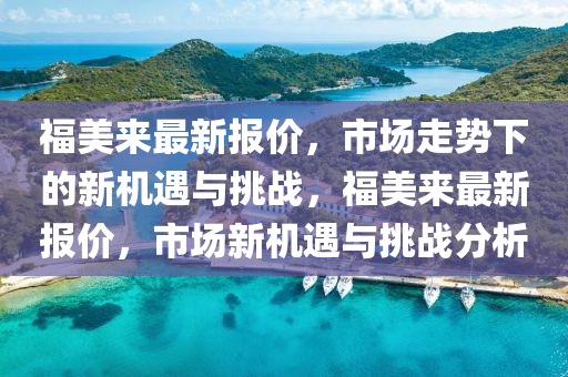 福美來最新報價，市場走勢下的新機遇與挑戰(zhàn)，福美來最新報價，市場新機遇與挑戰(zhàn)分析