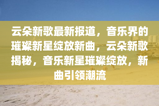 云朵新歌最新報(bào)道，音樂界的璀璨新星綻放新曲，云朵新歌揭秘，音樂新星璀璨綻放，新曲引領(lǐng)潮流