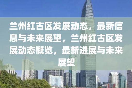 蘭州紅古區(qū)發(fā)展動(dòng)態(tài)，最新信息與未來展望，蘭州紅古區(qū)發(fā)展動(dòng)態(tài)概覽，最新進(jìn)展與未來展望