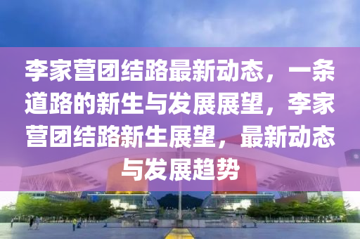 李家營(yíng)團(tuán)結(jié)路最新動(dòng)態(tài)，一條道路的新生與發(fā)展展望，李家營(yíng)團(tuán)結(jié)路新生展望，最新動(dòng)態(tài)與發(fā)展趨勢(shì)