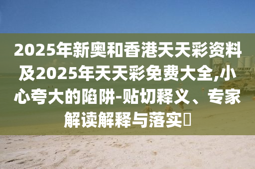 2025年新奧和香港天天彩資料及2025年天天彩免費(fèi)大全,小心夸大的陷阱-貼切釋義、專家解讀解釋與落實(shí)?